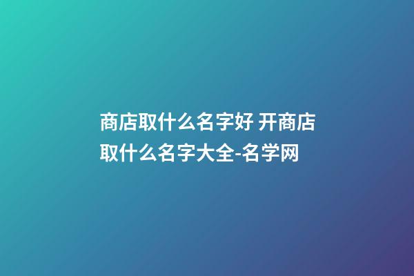 商店取什么名字好 开商店取什么名字大全-名学网